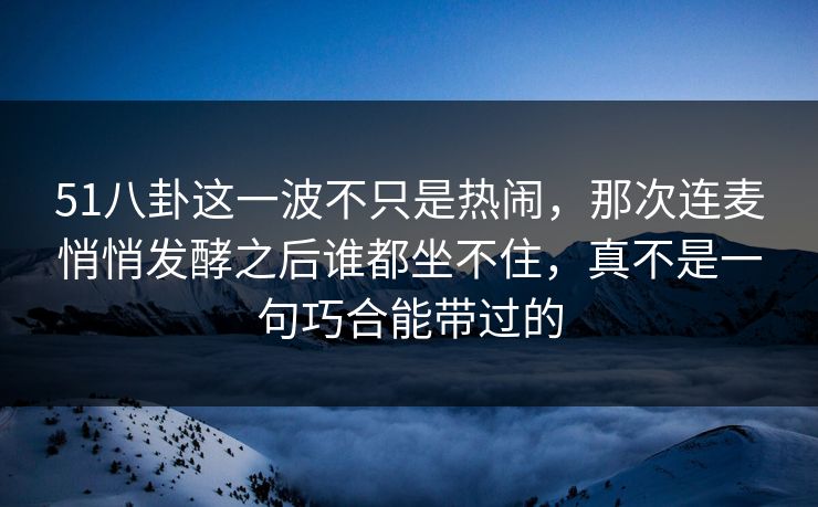 51八卦这一波不只是热闹，那次连麦悄悄发酵之后谁都坐不住，真不是一句巧合能带过的
