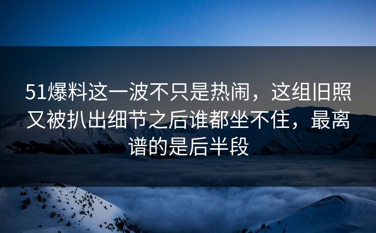51爆料这一波不只是热闹，这组旧照又被扒出细节之后谁都坐不住，最离谱的是后半段