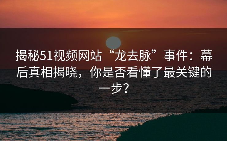 揭秘51视频网站“龙去脉”事件:幕后真相揭晓,你是否看懂了最关键的一步? 揭秘51视频网站“龙去脉”事件:幕后真相揭晓,你是否看懂了最关键的一步?