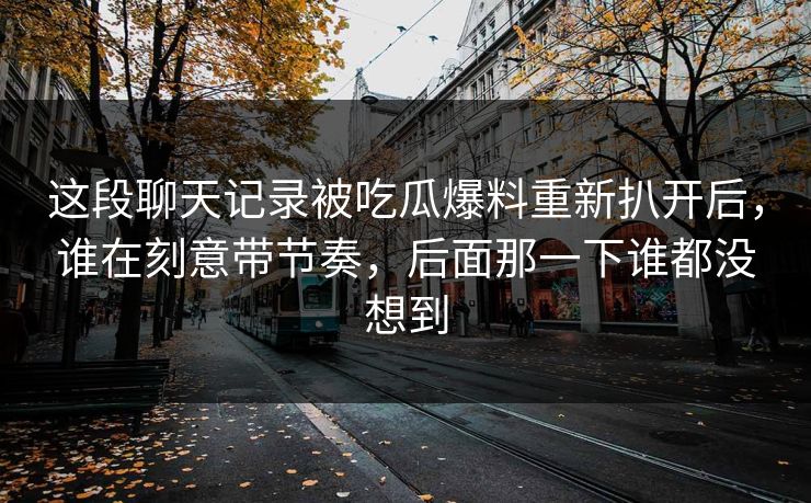 这段聊天记录被吃瓜爆料重新扒开后,谁在刻意带节奏,后面那一下谁都没想到 这段聊天记录被吃瓜爆料重新扒开后,谁在刻意带节奏,后面那一下谁都没想到